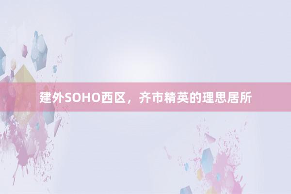 建外SOHO西区，齐市精英的理思居所