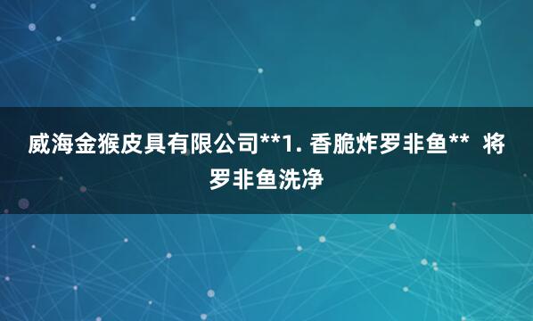 威海金猴皮具有限公司**1. 香脆炸罗非鱼**  将罗非鱼洗净