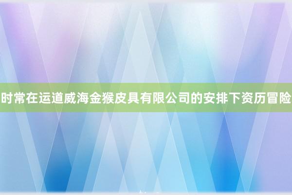 时常在运道威海金猴皮具有限公司的安排下资历冒险