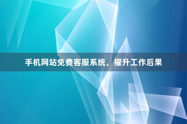 手机网站免费客服系统，擢升工作后果